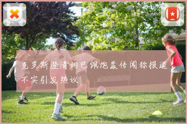 克罗斯澄清姆巴佩炮轰传闻称报道不实引发热议