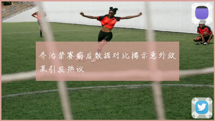 乔治禁赛前后数据对比揭示意外效果引发热议