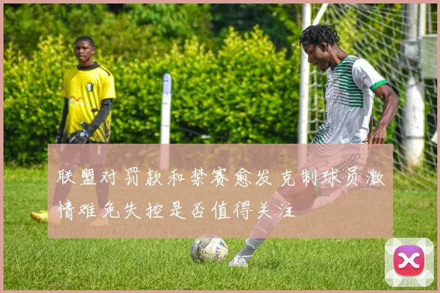 联盟对罚款和禁赛愈发克制球员激情难免失控是否值得关注