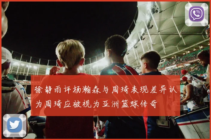 徐静雨评杨瀚森与周琦表现差异认为周琦应被视为亚洲篮球传奇