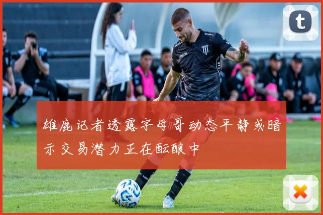 雄鹿记者透露字母哥动态平静或暗示交易潜力正在酝酿中