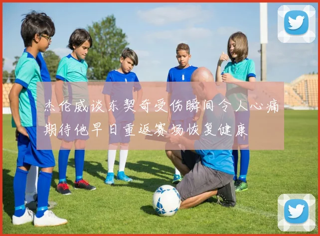杰伦威谈东契奇受伤瞬间令人心痛期待他早日重返赛场恢复健康