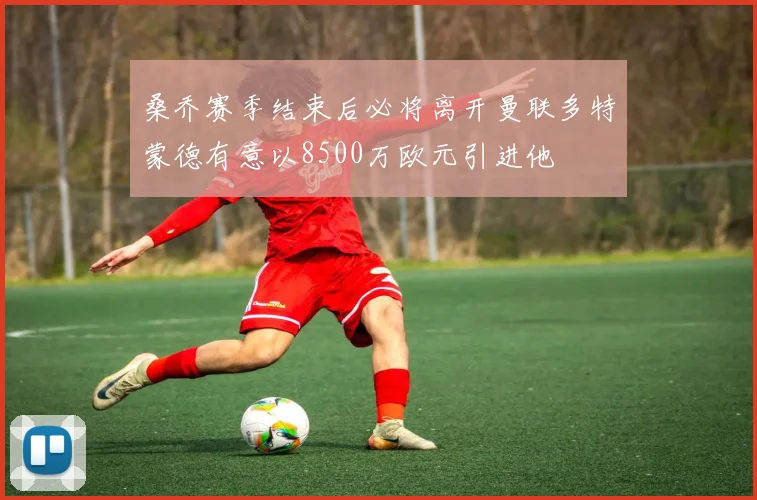 桑乔赛季结束后必将离开曼联多特蒙德有意以8500万欧元引进他