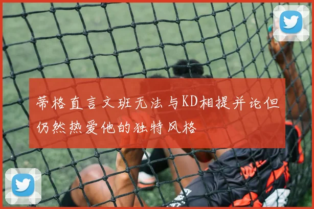 蒂格直言文班无法与KD相提并论但仍然热爱他的独特风格