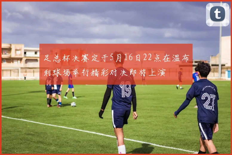 足总杯决赛定于5月16日22点在温布利球场举行精彩对决即将上演