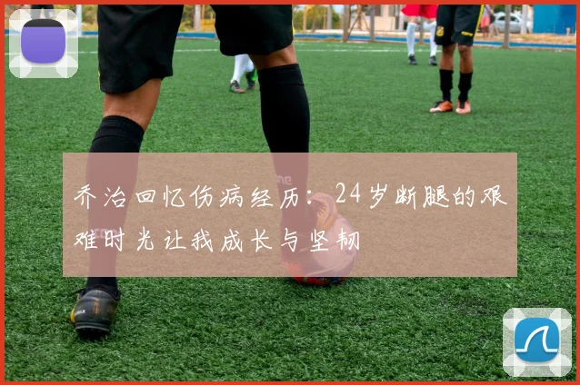 乔治回忆伤病经历：24岁断腿的艰难时光让我成长与坚韧