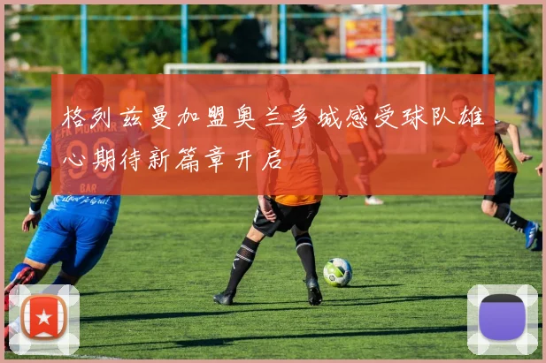 格列兹曼加盟奥兰多城感受球队雄心期待新篇章开启