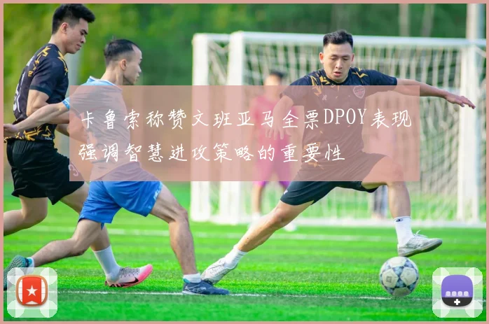卡鲁索称赞文班亚马全票DPOY表现强调智慧进攻策略的重要性