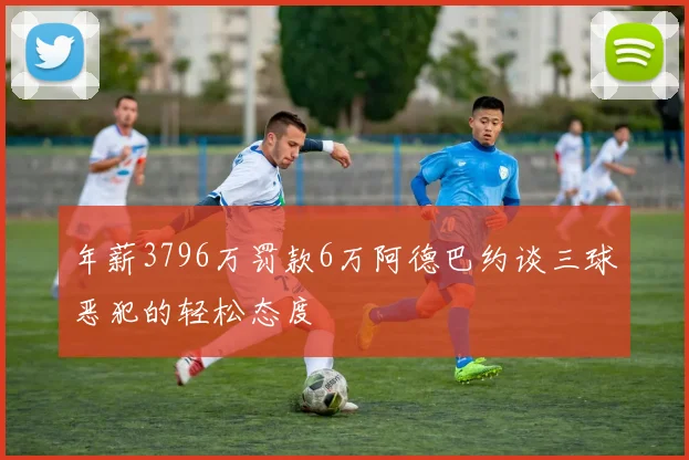 年薪3796万罚款6万阿德巴约谈三球恶犯的轻松态度