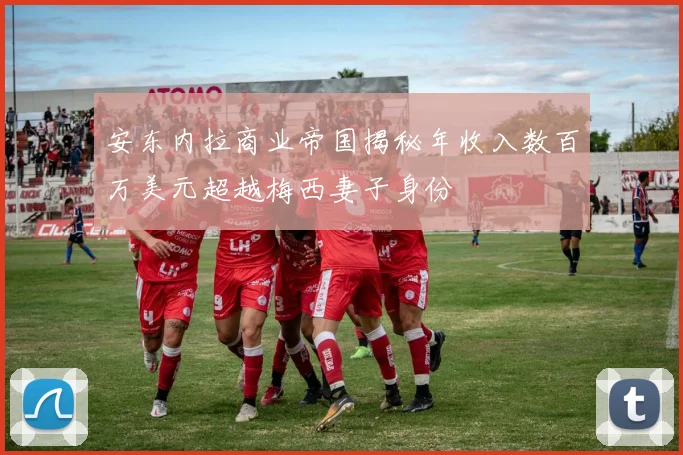 安东内拉商业帝国揭秘年收入数百万美元超越梅西妻子身份