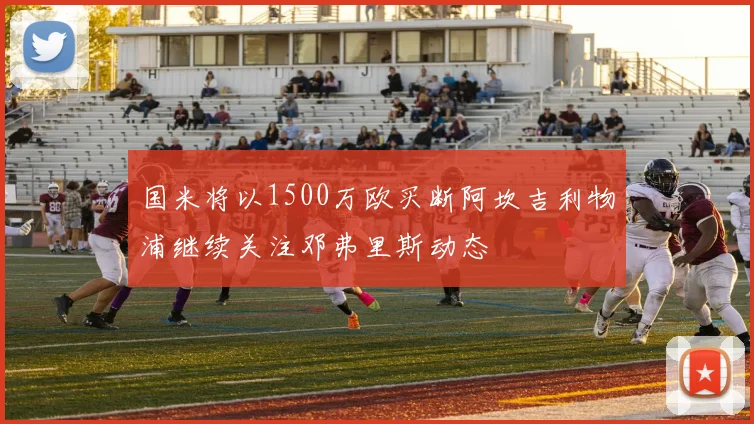 国米将以1500万欧买断阿坎吉利物浦继续关注邓弗里斯动态