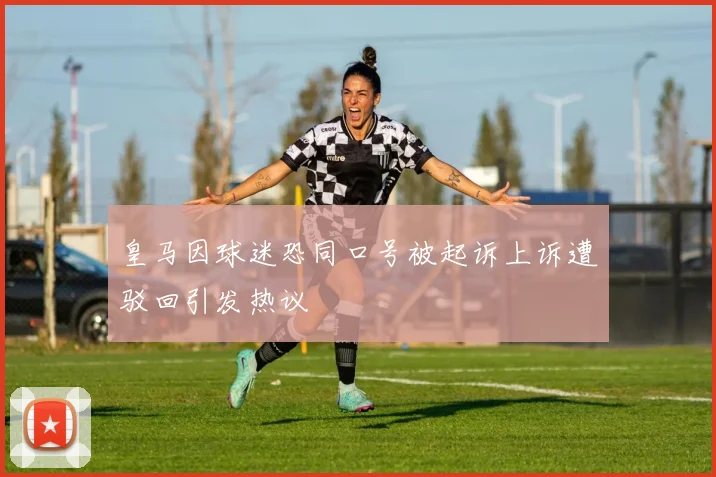 皇马因球迷恐同口号被起诉上诉遭驳回引发热议
