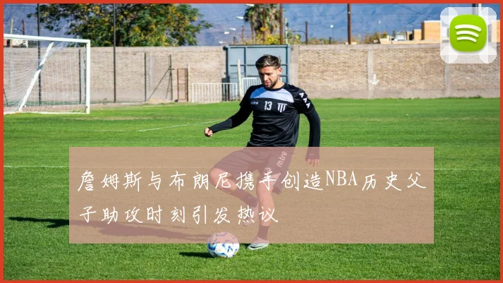 詹姆斯与布朗尼携手创造NBA历史父子助攻时刻引发热议