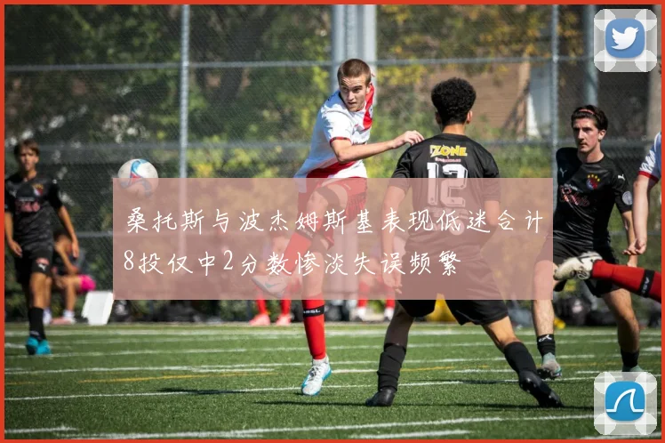桑托斯与波杰姆斯基表现低迷合计8投仅中2分数惨淡失误频繁
