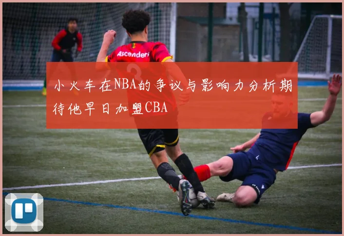 小火车在NBA的争议与影响力分析期待他早日加盟CBA