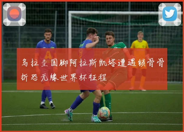 乌拉圭国脚阿拉斯凯塔遭遇锁骨骨折恐无缘世界杯征程
