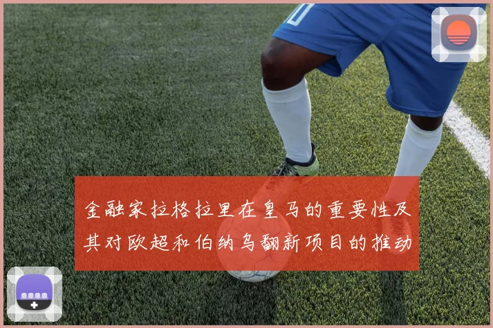 金融家拉格拉里在皇马的重要性及其对欧超和伯纳乌翻新项目的推动作用