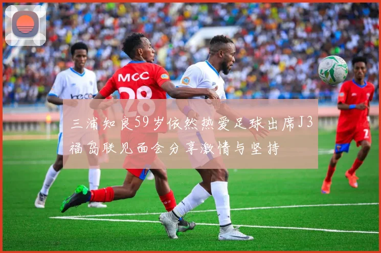 三浦知良59岁依然热爱足球出席J3福岛联见面会分享激情与坚持