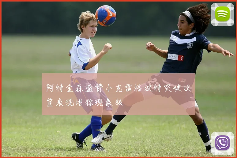 阿特金森盛赞小克雷格波特突破攻筐表现堪称现象级