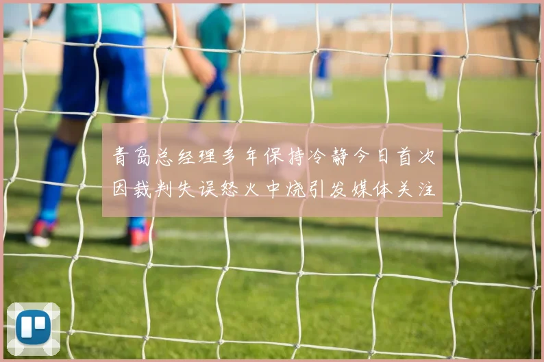 青岛总经理多年保持冷静今日首次因裁判失误怒火中烧引发媒体关注