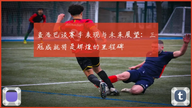 查洛巴谈赛季表现与未来展望：三冠成就将是辉煌的里程碑
