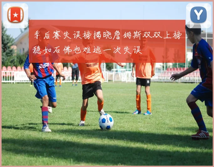 季后赛失误榜揭晓詹姆斯双双上榜稳如石佛也难逃一次失误