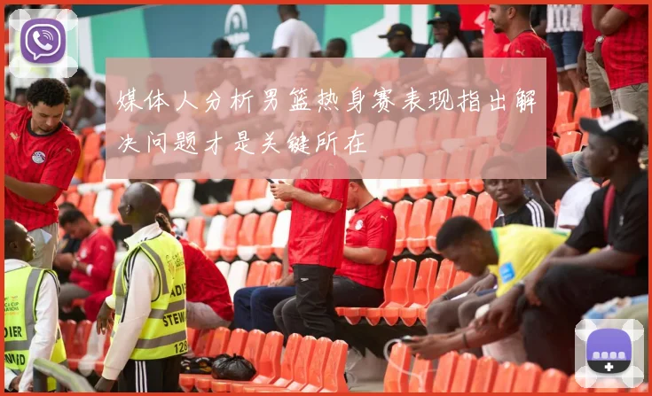 媒体人分析男篮热身赛表现指出解决问题才是关键所在