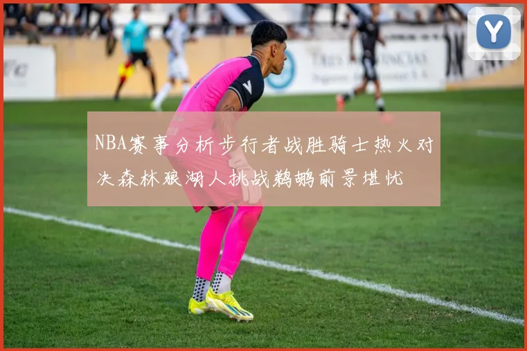 NBA赛事分析步行者战胜骑士热火对决森林狼湖人挑战鹈鹕前景堪忧
