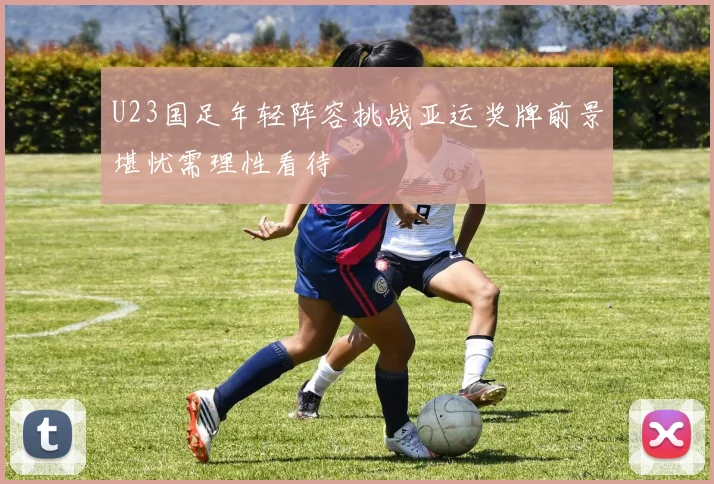 U23国足年轻阵容挑战亚运奖牌前景堪忧需理性看待