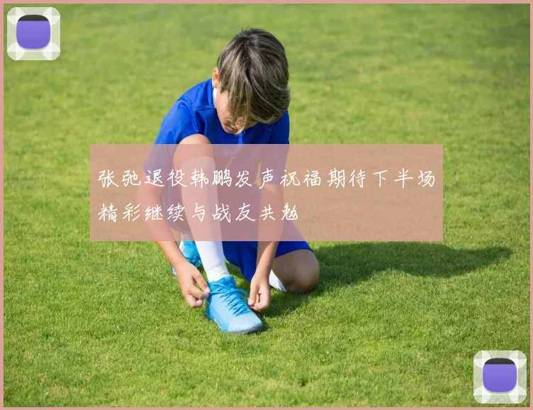 张弛退役韩鹏发声祝福期待下半场精彩继续与战友共勉