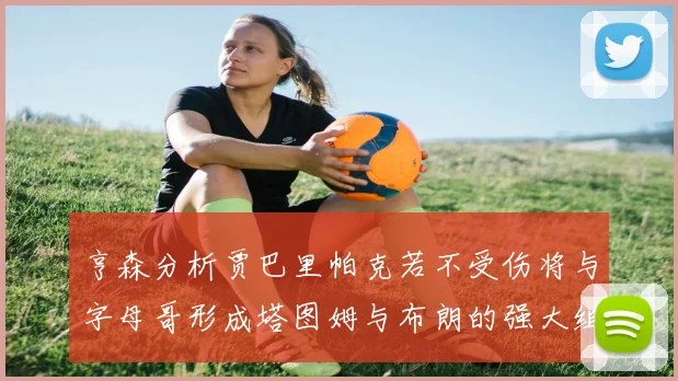 亨森分析贾巴里帕克若不受伤将与字母哥形成塔图姆与布朗的强大组合